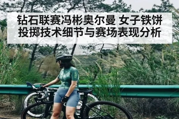 钻石联赛冯彬奥尔曼 女子铁饼投掷技术细节与赛场表现分析
