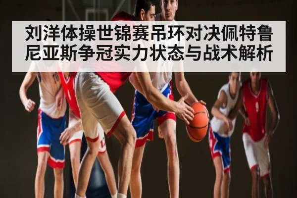 刘洋体操世锦赛吊环对决佩特鲁尼亚斯争冠实力状态与战术解析