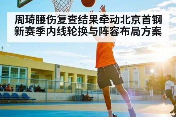周琦腰伤复查结果牵动北京首钢新赛季内线轮换与阵容布局方案